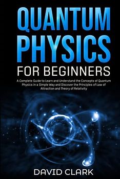 Quantum Physics for Beginners: A Complete Guide to Learn and Understand the Concepts of Quantum Physics in a Simple Way and Discover the Principles of Law of Attraction and Theory of Relativity