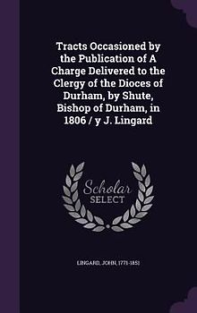 Tracts Occasioned by the Publication of A Charge Delivered to the Clergy of the Dioces of Durham, by Shute, Bishop of Durham, in 1806 / y J. Lingard