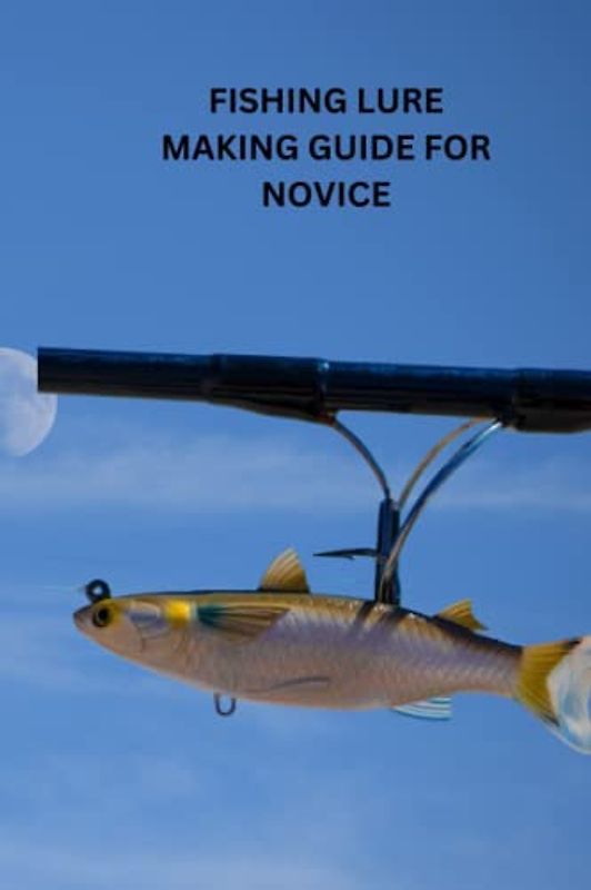 FISHING LURE MAKING GUIDE FOR NOVICE: Ultimate beginners guide on how to make fishing lure, effective method to making baits, tips and its techniques