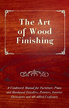 The Art of Wood Finishing - A Condensed Manual for Furniture, Piano and Hardwood Finishers, Painters, Interior Decorators and All Allied Craftsmen