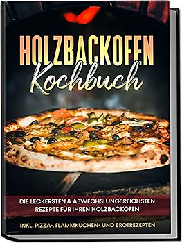 Holzbackofen Kochbuch: Die leckersten & abwechslungsreichsten Rezepte für Ihren Holzbackofen – inkl. Pizza-, Flammkuchen- und Brotrezepten
