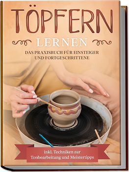 Töpfern lernen: Das Praxisbuch für Einsteiger und Fortgeschrittene | Die schönsten Töpferprojekte Schritt für Schritt erfolgreich fertigstellen - inkl. Techniken zur Tonbearbeitung und Meistertipps