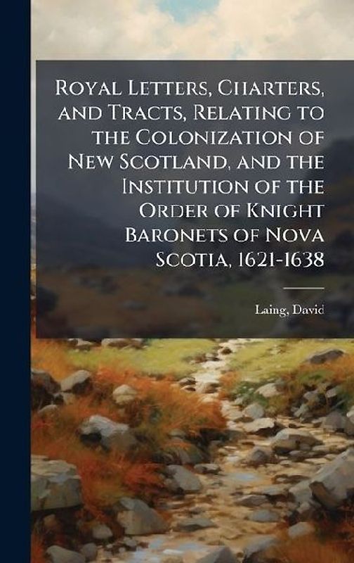 Royal Letters, Charters, and Tracts, Relating to the Colonization of New Scotland, and the Institution of the Order of Knight Baronets of Nova Scotia, 1621-1638