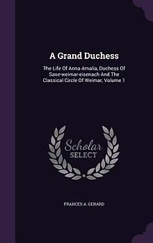 A Grand Duchess: The Life Of Anna Amalia, Duchess Of Saxe-weimar-eisenach And The Classical Circle Of Weimar, Volume 1