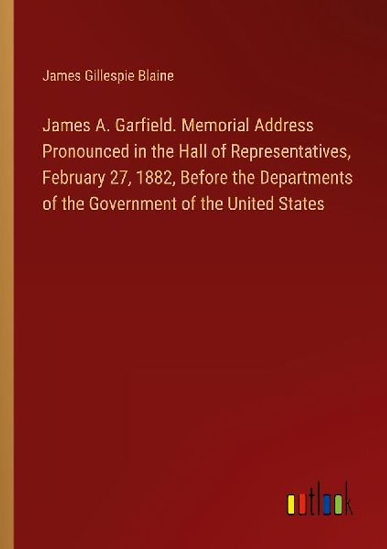 James A. Garfield. Memorial Address Pronounced in the Hall of Representatives, February 27, 1882, Before the Departments of the Government of the United States