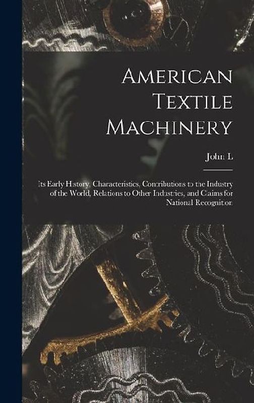 American Textile Machinery: Its Early History, Characteristics, Contributions to the Industry of the World, Relations to Other Industries, and Cla