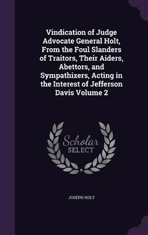 Vindication of Judge Advocate General Holt, From the Foul Slanders of Traitors, Their Aiders, Abettors, and Sympathizers, Acting in the Interest of Jefferson Davis Volume 2