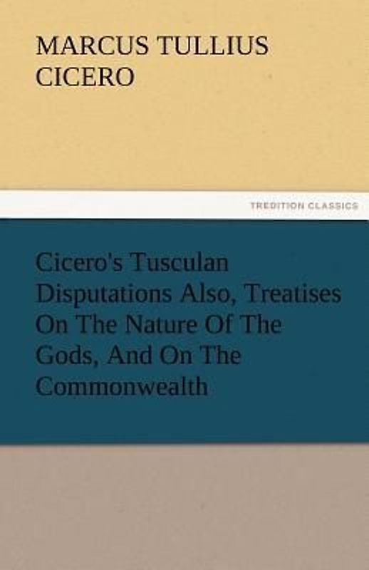 Cicero's Tusculan Disputations Also, Treatises On The Nature Of The Gods, And On The Commonwealth