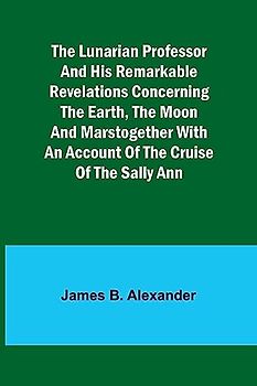 The Lunarian Professor and His Remarkable Revelations Concerning the Earth, the Moon and MarsTogether with An Account of the Cruise of the Sally Ann