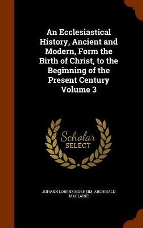 An Ecclesiastical History, Ancient and Modern, Form the Birth of Christ, to the Beginning of the Present Century Volume 3