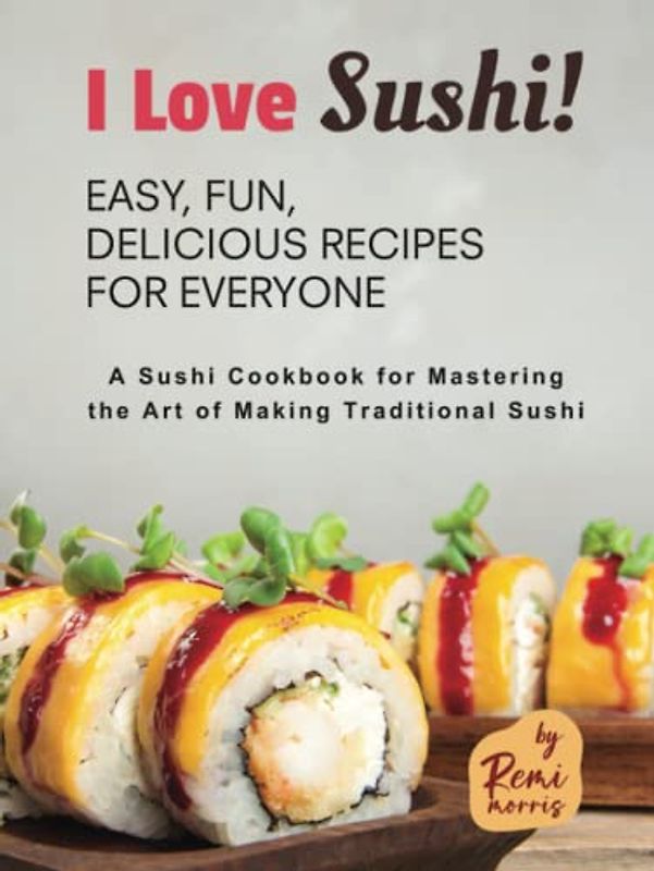 I Love Sushi! Easy, Fun, Delicious Recipes for Everyone: A Sushi Cookbook for Mastering the Art of Making Traditional Sushi
