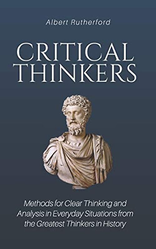 Critical Thinkers: Methods for Clear Thinking and Analysis in Everyday Situations from the Greatest Thinkers in History
