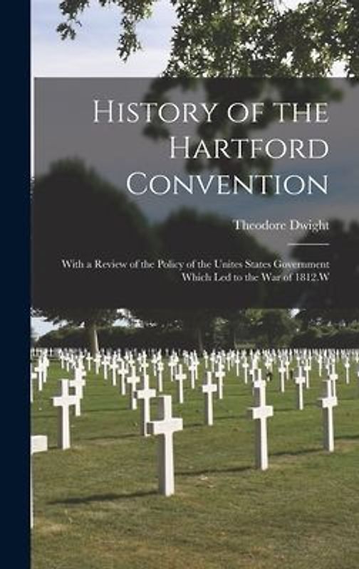 History of the Hartford Convention: With a Review of the Policy of the Unites States Government Which Led to the War of 1812.W