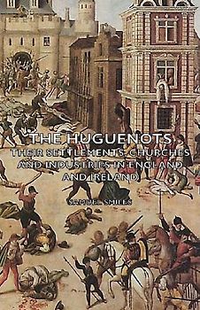 The Huguenots - Their Settlements, Churches and Industries in England and Ireland