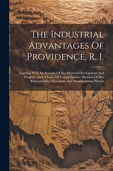 The Industrial Advantages Of Providence, R. I.: Together With An Account Of Her Material Development And Progress, And A Series Of Comprehensive Sketc