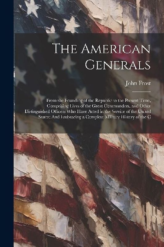 The American Generals: From the Founding of the Republic to the Present Time, Comprising Lives of the Great Commanders, and Other Distinguish