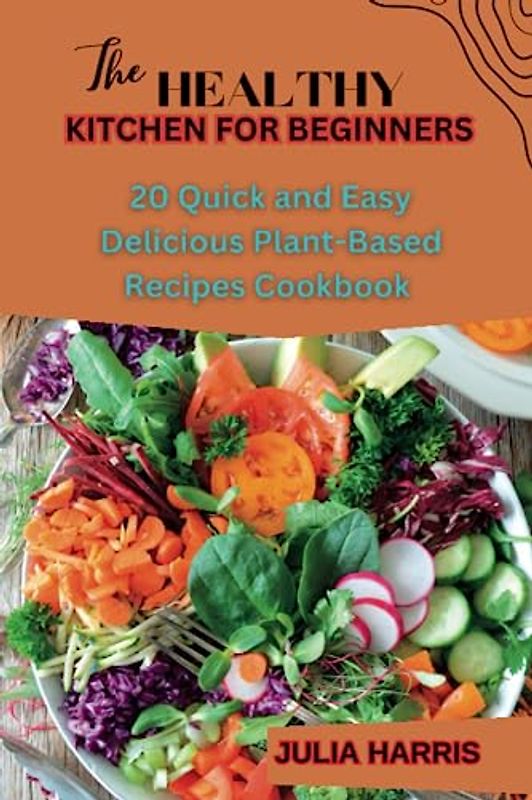THE HEALTHY KITCHEN FOR BEGINNERS: 20 Quick and Easy Delicious Plant-Based Recipes Cookbook