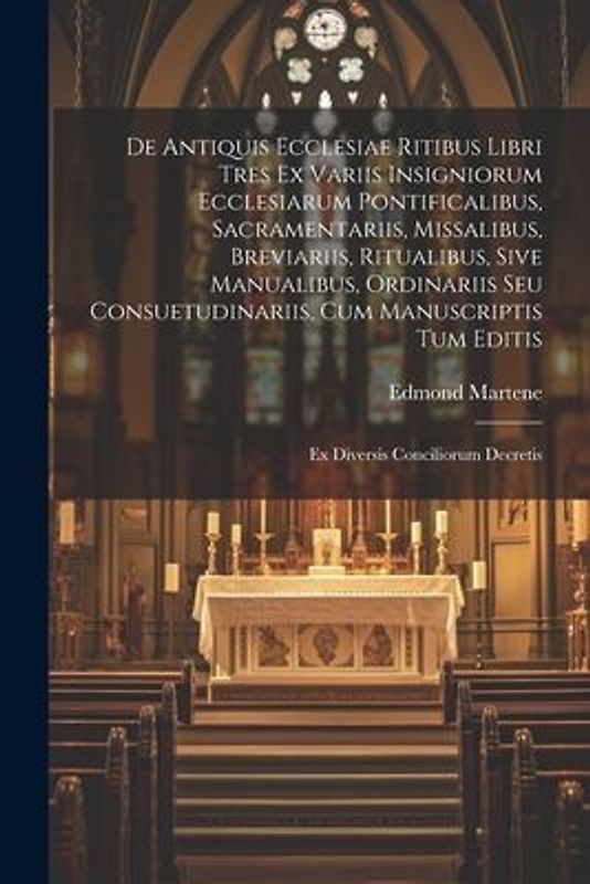 De Antiquis Ecclesiae Ritibus Libri Tres Ex Variis Insigniorum Ecclesiarum Pontificalibus, Sacramentariis, Missalibus, Breviariis, Ritualibus, Sive Ma