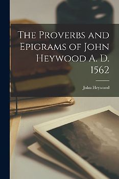 The Proverbs and Epigrams of John Heywood A. D. 1562