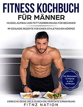 Fitness Kochbuch für Männer: Muskelaufbau und Fettverbrennung für Beginner: 99 gesunde Rezepte für einen athletischen Körper - Mehr Muskeln, mehr Kraft, weniger Körperfett durch die perfekte Ernährung