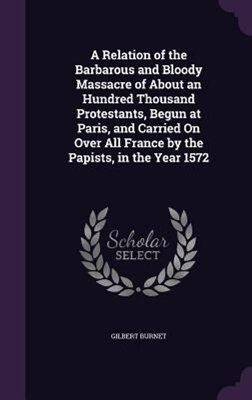 A Relation of the Barbarous and Bloody Massacre of About an Hundred Thousand Protestants, Begun at Paris, and Carried On Over All France by the Papists, in the Year 1572