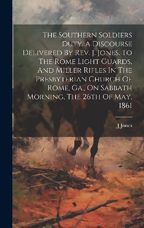 The Southern Soldiers Duty. A Discourse Delivered By Rev. J. Jones, To The Rome Light Guards, And Miller Rifles In The Presbyterian Church Of Rome, Ga