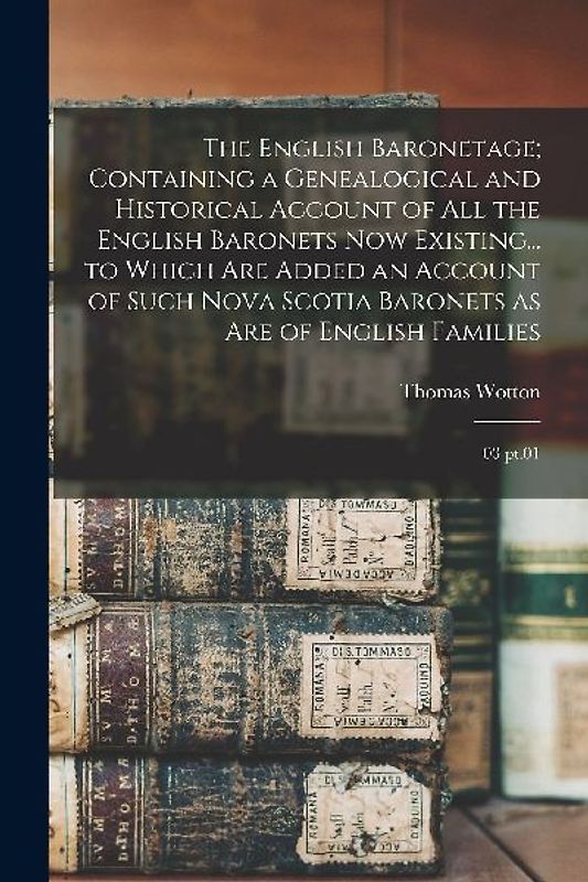 The English Baronetage; Containing a Genealogical and Historical Account of all the English Baronets now Existing... to Which are Added an Account of