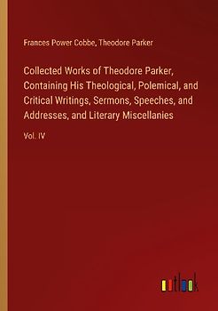Collected Works of Theodore Parker, Containing His Theological, Polemical, and Critical Writings, Sermons, Speeches, and Addresses, and Literary Miscellanies