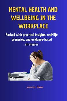 Mental Health and Wellbeing in the Workplace : Strategies for Building a Healthy, Productive Work Environment: Packed with practical insights, real-life scenarios, and evidence-based strategies