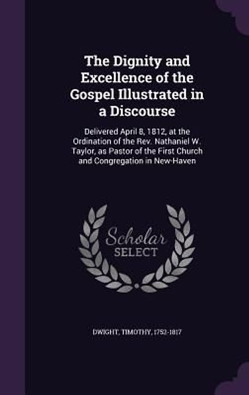 The Dignity and Excellence of the Gospel Illustrated in a Discourse: Delivered April 8, 1812, at the Ordination of the Rev. Nathaniel W. Taylor, as Pa