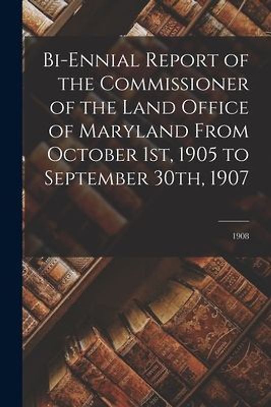 Bi-ennial Report of the Commissioner of the Land Office of Maryland From October 1st, 1905 to September 30th, 1907; 1908