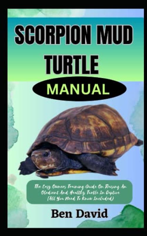 SCORPION MUD TURTLE MANUAL: The Easy Owners Training Guide On Raising An Obedient And Healthy Turtle In Captive (All You Need To Know Included)