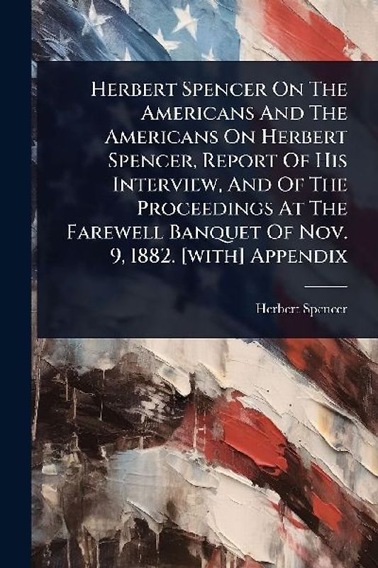 Herbert Spencer On The Americans And The Americans On Herbert Spencer, Report Of His Interview, And Of The Proceedings At The Farewell Banquet Of Nov. 9, 1882. [with] Appendix