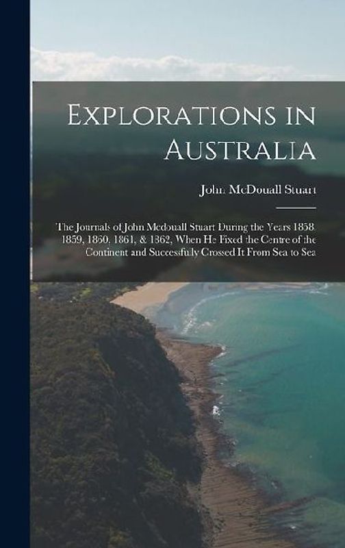 Explorations in Australia: The Journals of John Mcdouall Stuart During the Years 1858, 1859, 1860, 1861, & 1862, When He Fixed the Centre of the