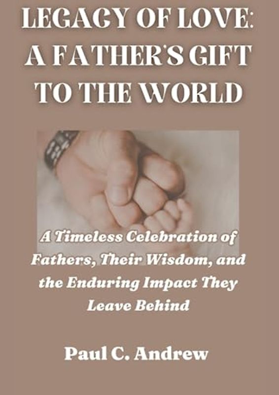 LEGACY OF LOVE: A FATHER'S GIFT TO THE WORLD: A Timeless Celebration of Fathers, Their Wisdom, and the Enduring Impact They Leave Behind
