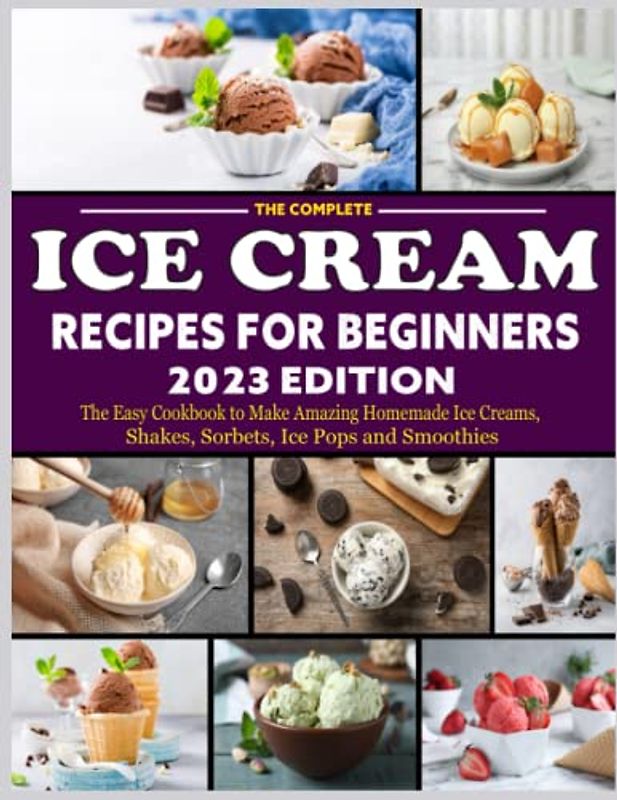 The Complete Ice Cream Recipes for Beginners 2023 Edition: The Easy Cookbook to Make Amazing Homemade Ice Creams, Shakes, Sorbets, Ice Pops and Smoothies