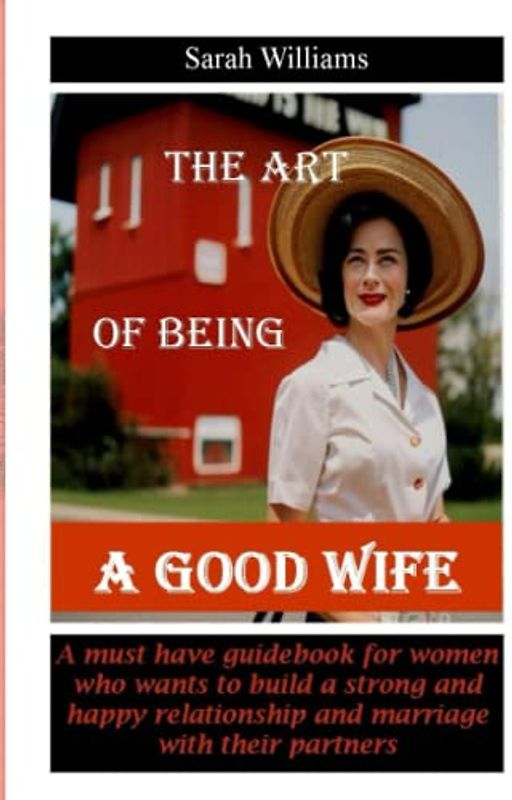 The Arts of Being a Good Wife: A must have guidebook for women who wants to build a strong and happy relationship and marriage with their partners