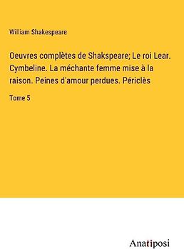 Oeuvres complètes de Shakspeare; Le roi Lear. Cymbeline. La méchante femme mise à la raison. Peines d'amour perdues. Périclès