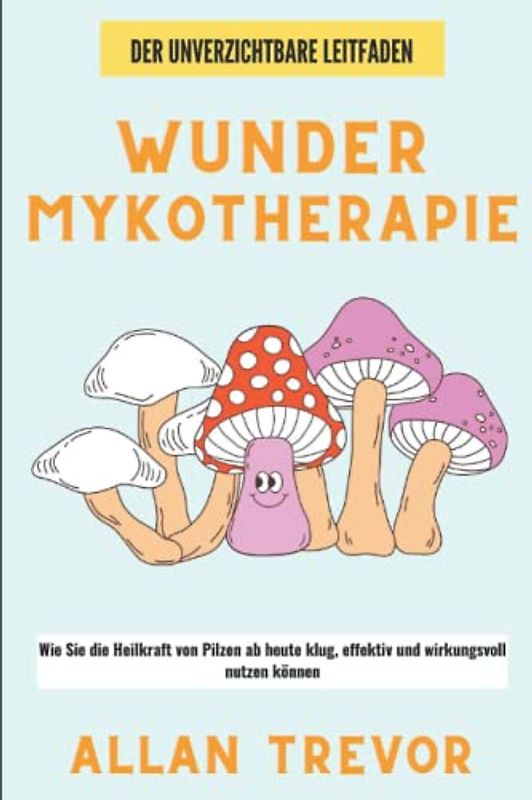Wunder Mykotherapie: Wie Sie die Heilkraft von Pilzen ab heute klug, effektiv und wirkungsvoll nutzen können