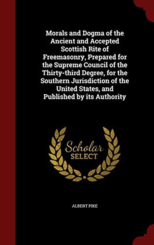 Morals and Dogma of the Ancient and Accepted Scottish Rite of Freemasonry, Prepared for the Supreme Council of the Thirty-third Degree, for the ... United States, and Published by its Authority