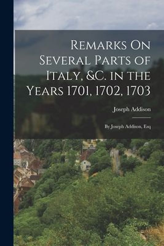 Remarks On Several Parts of Italy, &c. in the Years 1701, 1702, 1703: By Joseph Addison, Esq