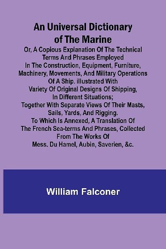 An Universal Dictionary of the Marine; Or, a Copious Explanation of the Technical Terms and Phrases Employed in the Construction, Equipment, Furniture, Machinery, Movements, and Military Operations of a Ship. Illustrated With Variety of Original Designs o