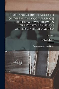 A Full and Correct Account of the Military Occurrences of the Late war Between Great Britain and the United States of America: With an Appendix, and P