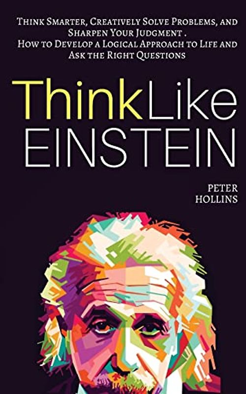 Think Like Einstein: Think Smarter, Creatively Solve Problems, and Sharpen Your Judgment. How to Develop a Logical Approach to Life and Ask the Right Questions (Understand Your Brain Better)