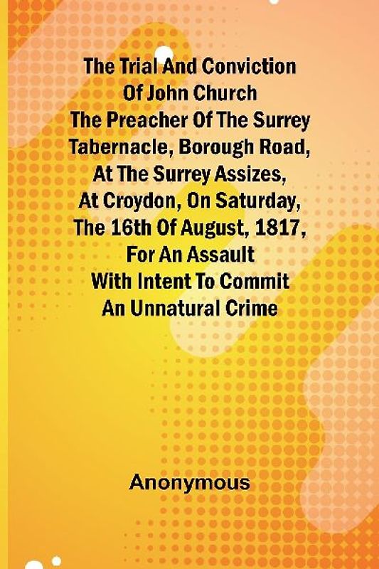 The Trial and Conviction of John Church The Preacher of the Surrey Tabernacle, Borough Road, at the Surrey Assizes, at Croydon, on Saturday, the 16th of August, 1817, for an Assault With Intent to Commit an Unnatural Crime.