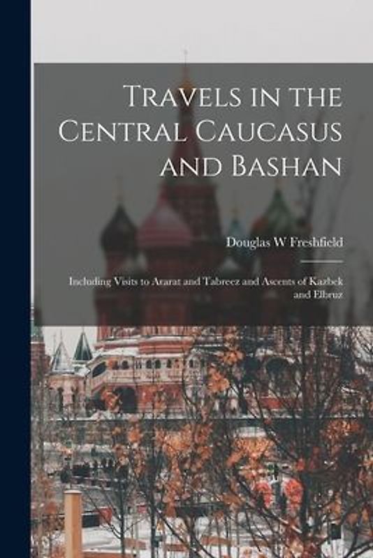 Travels in the Central Caucasus and Bashan; Including Visits to Ararat and Tabreez and Ascents of Kazbek and Elbruz
