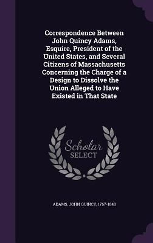 Correspondence Between John Quincy Adams, Esquire, President of the United States, and Several Citizens of Massachusetts Concerning the Charge of a De