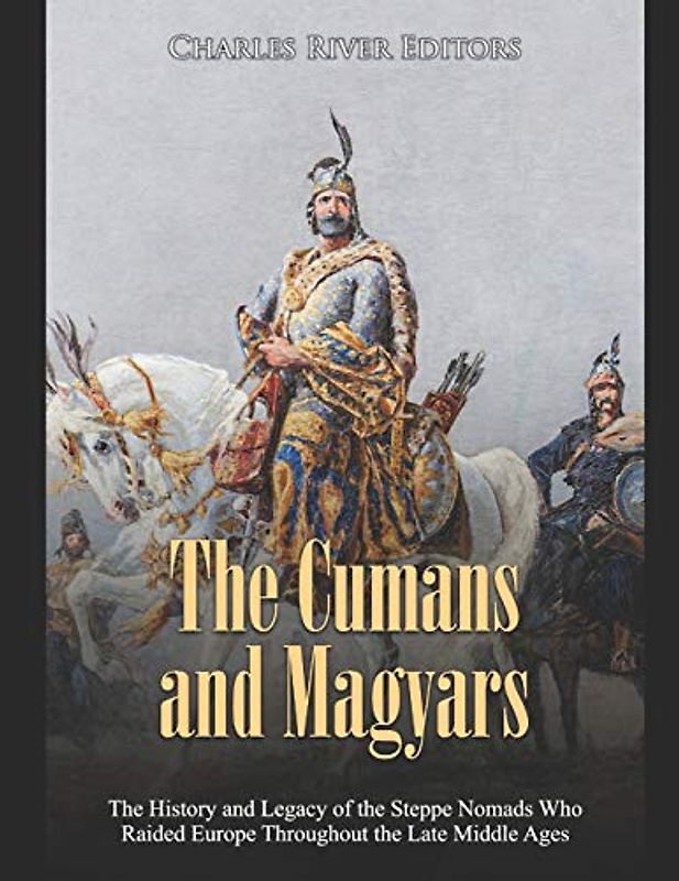 The Cumans and Magyars: The History and Legacy of the Steppe Nomads Who Raided Europe Throughout the Late Middle Ages