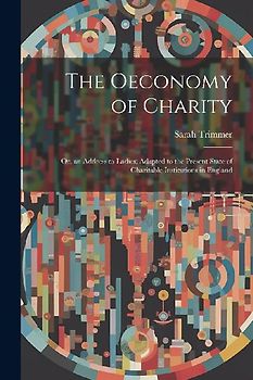 The Oeconomy of Charity: Or, an Address to Ladies; Adapted to the Present State of Charitable Institutions in England