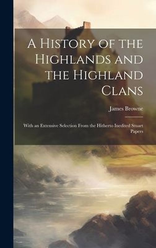 A History of the Highlands and the Highland Clans; With an Extensive Selection From the Hitherto Inedited Stuart Papers